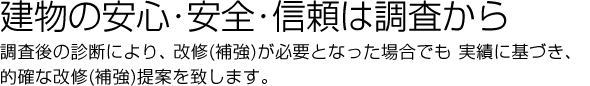 建物の安心･安全・信頼は調査からです。調査後の診断により、改修（補強）が必要となった場合でも 実績に基づき、的確な改修（補強）提案を致します。